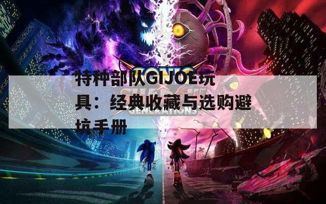特種部隊(duì)GIJOE玩具：經(jīng)典收藏與選購(gòu)避坑手冊(cè)