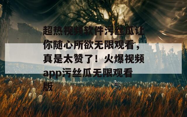超熱視頻軟件污絲瓜讓你隨心所欲無(wú)限觀看，真是太贊了！火爆視頻app污絲瓜無(wú)限觀看版
