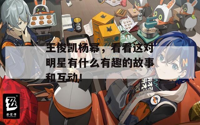 王俊凱楊冪，看看這對明星有什么有趣的故事和互動！