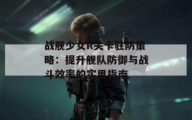 戰(zhàn)艦少女R關(guān)卡駐防策略：提升艦隊防御與戰(zhàn)斗效率的實用指南