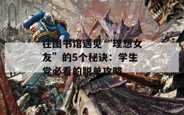 在圖書館遇見“理想女友”的5個秘訣：學(xué)生黨必看的脫單攻略