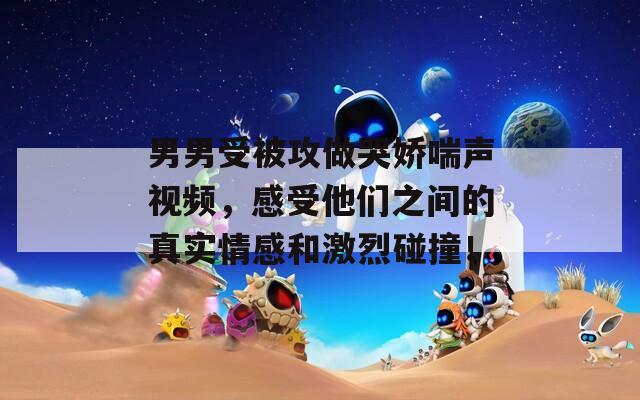 男男受被攻做哭嬌喘聲視頻，感受他們之間的真實情感和激烈碰撞！