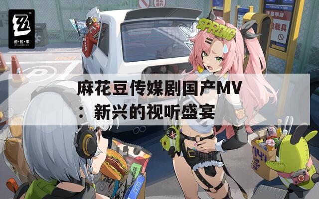 麻花豆傳媒劇國產(chǎn)MV：新興的視聽盛宴