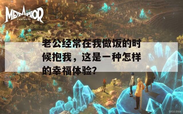 老公經(jīng)常在我做飯的時候抱我，這是一種怎樣的幸福體驗？