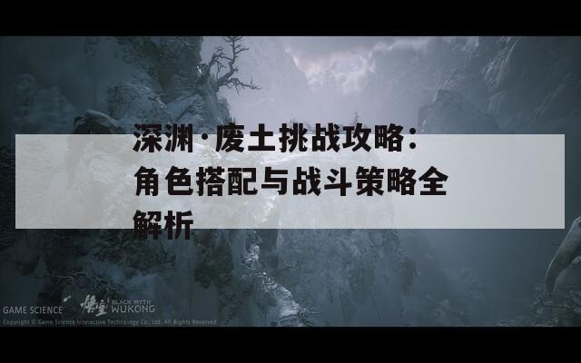 深淵·廢土挑戰(zhàn)攻略：角色搭配與戰(zhàn)斗策略全解析