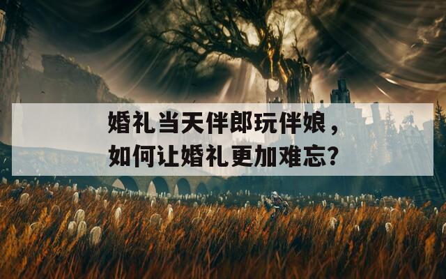 婚禮當(dāng)天伴郎玩伴娘，如何讓婚禮更加難忘？