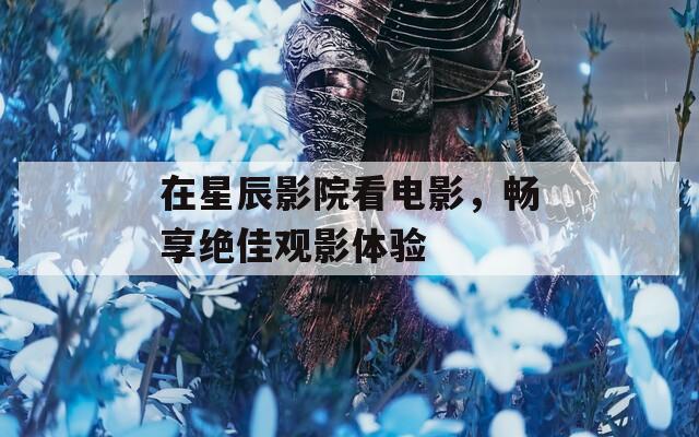 在星辰影院看電影，暢享絕佳觀影體驗(yàn)