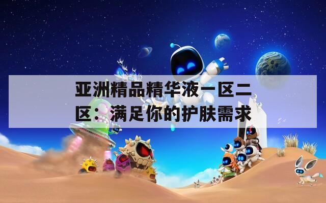 亞洲精品精華液一區(qū)二區(qū)：滿足你的護(hù)膚需求