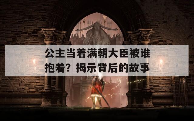 公主當(dāng)著滿朝大臣被誰(shuí)抱著？揭示背后的故事