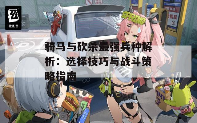 騎馬與砍殺最強兵種解析：選擇技巧與戰(zhàn)斗策略指南