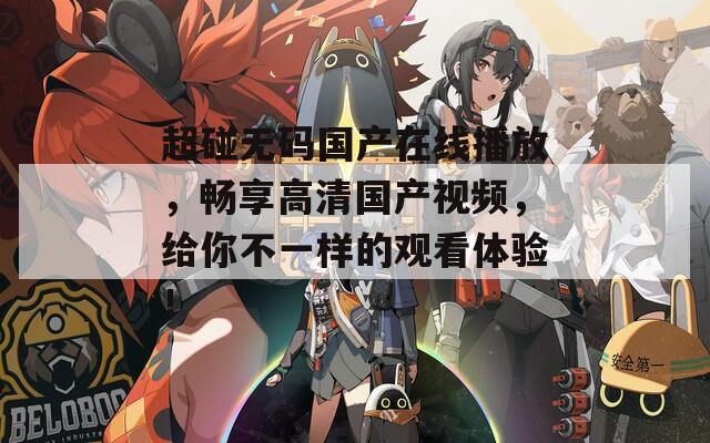超碰無碼國產在線播放，暢享高清國產視頻，給你不一樣的觀看體驗！