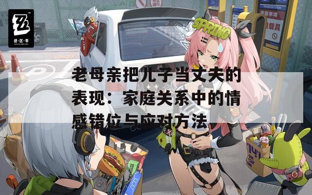老母親把兒子當丈夫的表現(xiàn)：家庭關系中的情感錯位與應對方法
