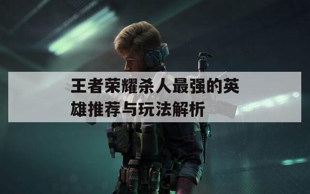 王者榮耀殺人最強(qiáng)的英雄推薦與玩法解析