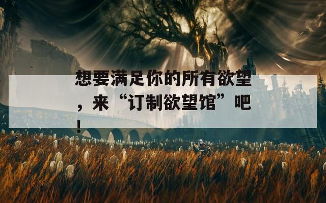想要滿足你的所有欲望，來“訂制欲望館”吧！