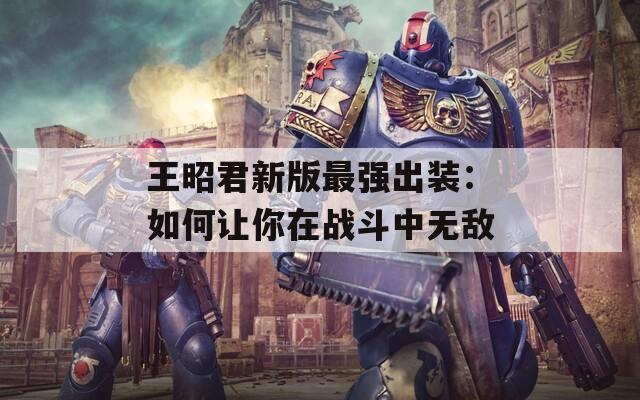 王昭君新版最強出裝：如何讓你在戰(zhàn)斗中無敵