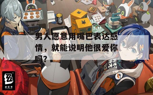 男人愿意用嘴巴表達(dá)感情，就能說明他很愛你嗎？