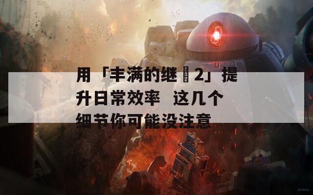 用「豐滿的繼牳2」提升日常效率  這幾個(gè)細(xì)節(jié)你可能沒注意