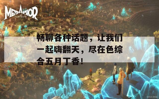 暢聊各種話題，讓我們一起嗨翻天，盡在色綜合五月丁香！
