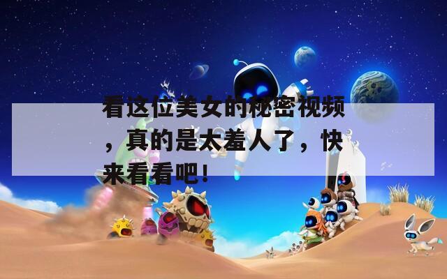 看這位美女的秘密視頻，真的是太羞人了，快來看看吧！