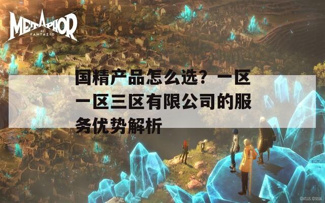 國精產(chǎn)品怎么選？一區(qū)一區(qū)三區(qū)有限公司的服務(wù)優(yōu)勢解析