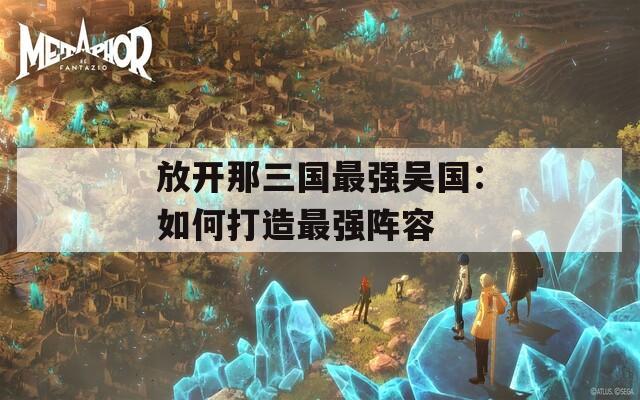 放開那三國最強(qiáng)吳國：如何打造最強(qiáng)陣容