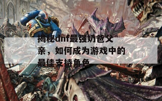 揭秘dnf最強奶爸父親，如何成為游戲中的最佳支持角色