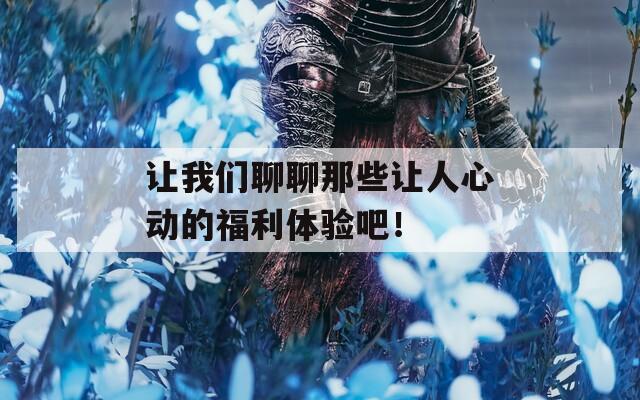 讓我們聊聊那些讓人心動的福利體驗吧！