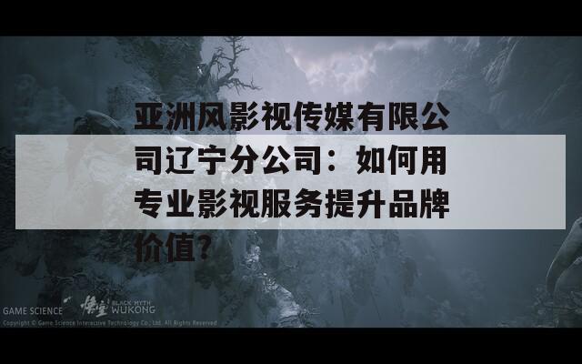 亞洲風(fēng)影視傳媒有限公司遼寧分公司：如何用專業(yè)影視服務(wù)提升品牌價(jià)值？