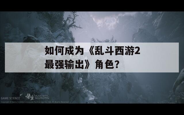 如何成為《亂斗西游2最強輸出》角色？