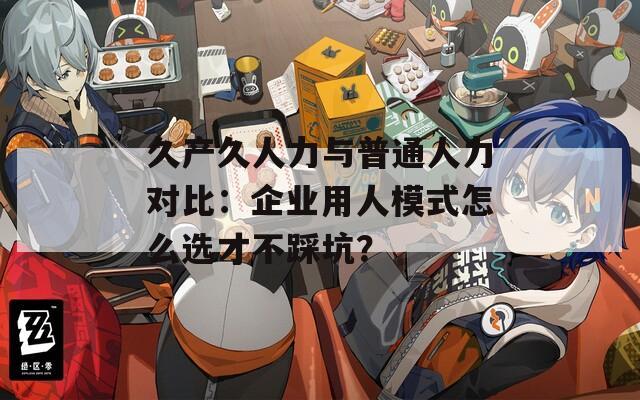久產(chǎn)久人力與普通人力對比：企業(yè)用人模式怎么選才不踩坑？
