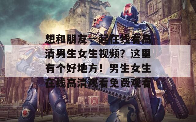 想和朋友一起在線看高清男生女生視頻？這里有個好地方！男生女生在線高清觀看免費觀看