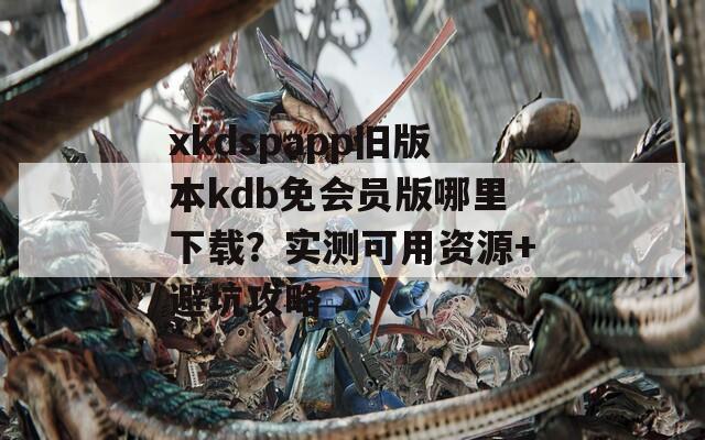 xkdspapp舊版本kdb免會員版哪里下載？實(shí)測可用資源+避坑攻略