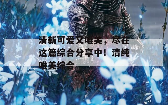 清新可愛又唯美，盡在這篇綜合分享中！清純唯美綜合