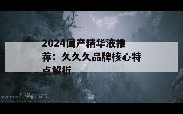 2024國產精華液推薦：久久久品牌核心特點解析