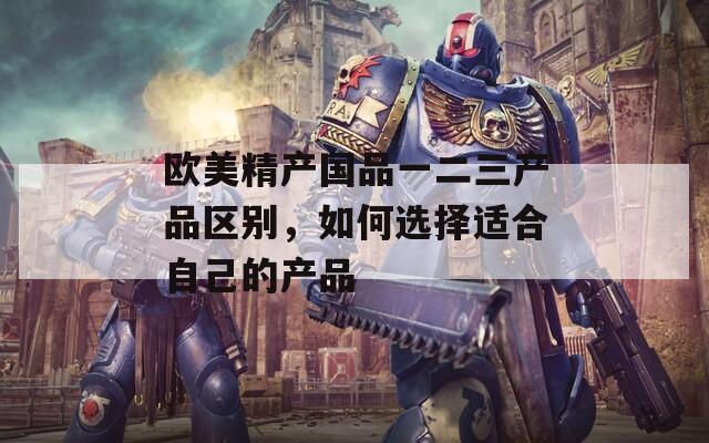 歐美精產(chǎn)國品一二三產(chǎn)品區(qū)別，如何選擇適合自己的產(chǎn)品