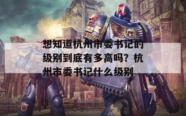 想知道杭州市委書記的級(jí)別到底有多高嗎？杭州市委書記什么級(jí)別