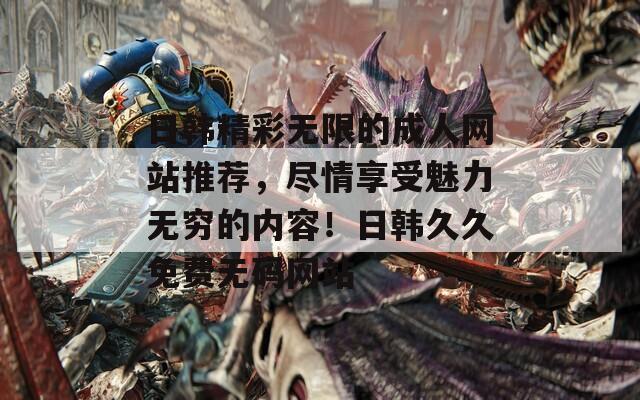 日韓精彩無限的成人網(wǎng)站推薦，盡情享受魅力無窮的內(nèi)容！日韓久久免費無碼網(wǎng)站