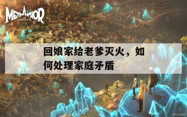 回娘家給老爹滅火，如何處理家庭矛盾