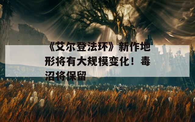 《艾爾登法環(huán)》新作地形將有大規(guī)模變化！毒沼將保留