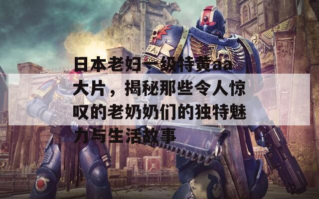 日本老婦一級特黃aa大片，揭秘那些令人驚嘆的老奶奶們的獨特魅力與生活故事