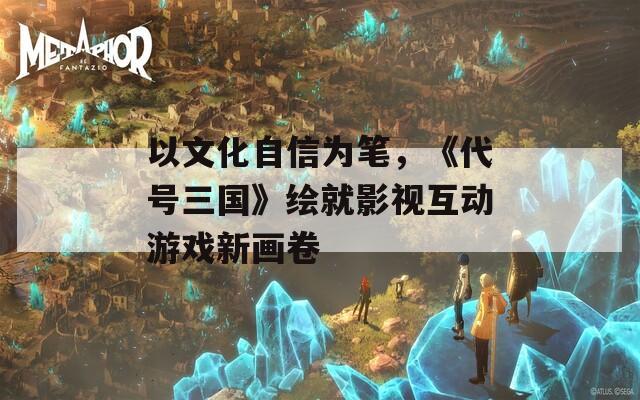 以文化自信為筆，《代號三國》繪就影視互動游戲新畫卷