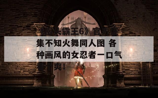 《街頭霸王6》官方征集不知火舞同人圖 各種畫風(fēng)的女忍者一口氣看個爽！