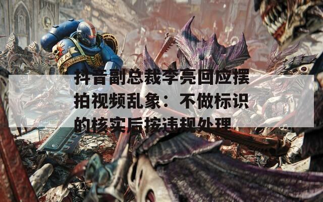 抖音副總裁李亮回應(yīng)擺拍視頻亂象：不做標(biāo)識(shí)的核實(shí)后按違規(guī)處理