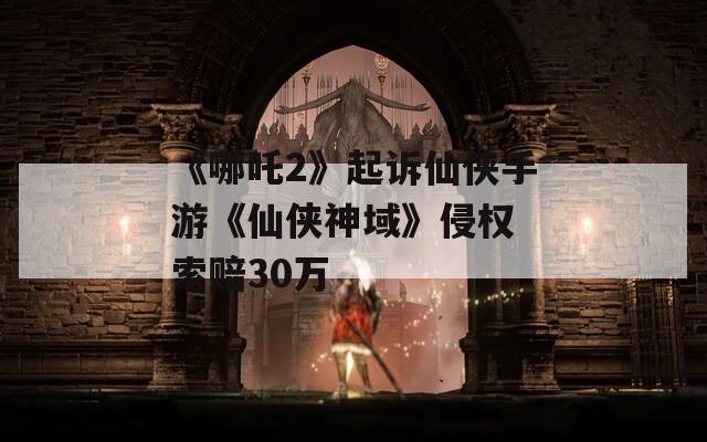 《哪吒2》起訴仙俠手游《仙俠神域》侵權(quán) 索賠30萬(wàn)