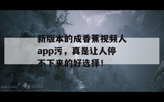 新版本的成香蕉視頻人app污，真是讓人停不下來的好選擇！