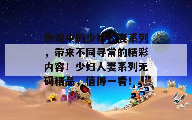 傳說中的少婦人妻系列，帶來不同尋常的精彩內(nèi)容！少婦人妻系列無碼精品，值得一看！