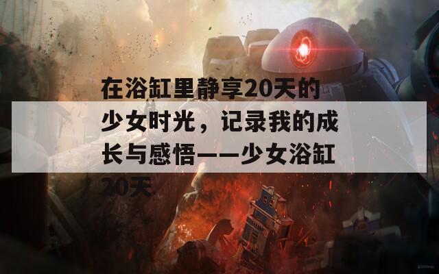 在浴缸里靜享20天的少女時光，記錄我的成長與感悟——少女浴缸20天