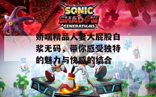 嬌喘精品人妻大屁股白漿無碼，帶你感受獨特的魅力與快感的結(jié)合