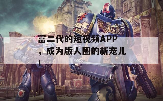 富二代的短視頻APP，成為版人圈的新寵兒！