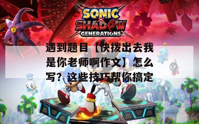 遇到題目【快撥出去我是你老師啊作文】怎么寫？這些技巧幫你搞定